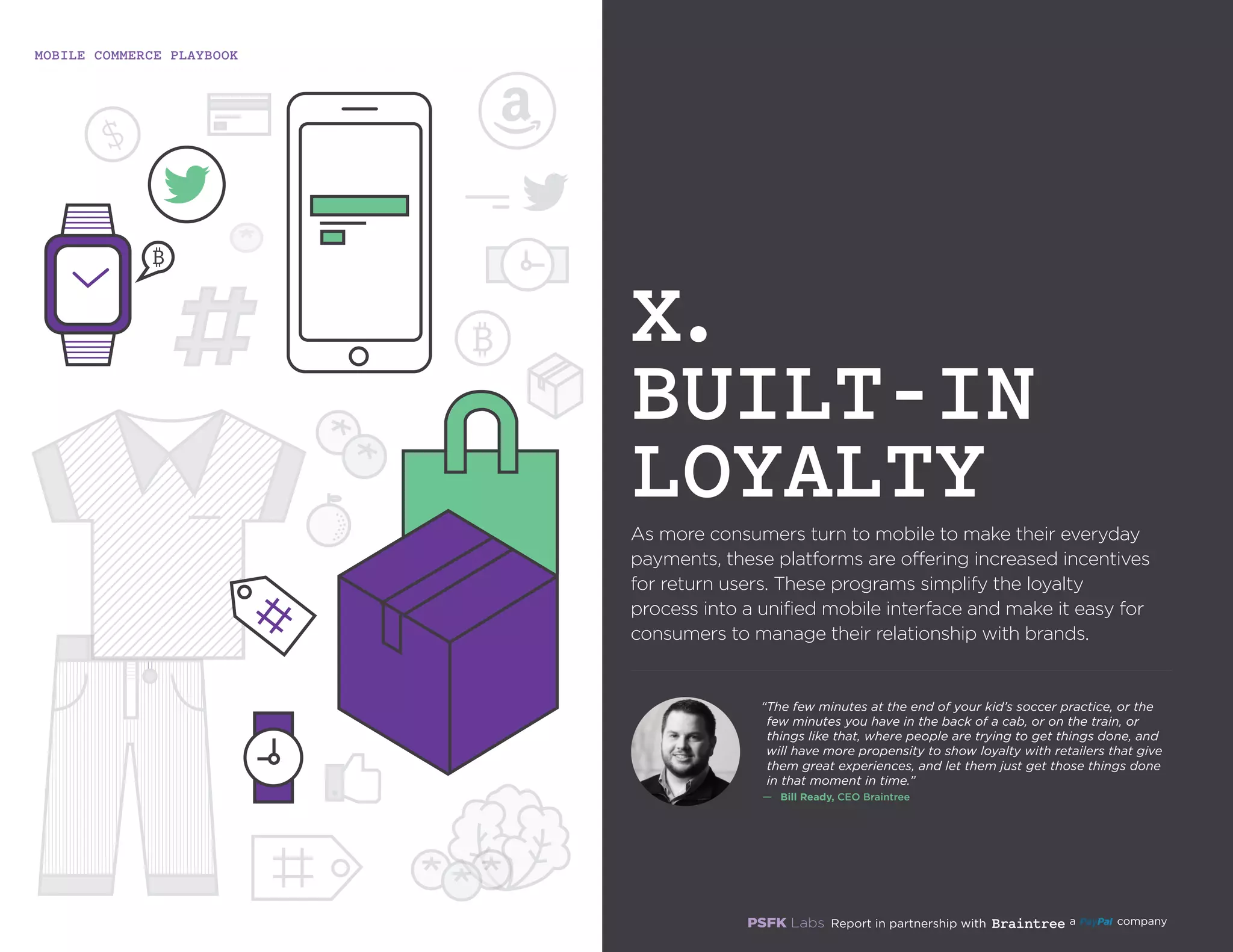 MOBILE COMMERCE PLAYBOOK
36
As more consumers turn to mobile to make their everyday
payments, these platforms are offering increased incentives
for return users. These programs simplify the loyalty
process into a unified mobile interface and make it easy for
consumers to manage their relationship with brands.
X.
BUILT-IN
LOYALTY
“The few minutes at the end of your kid’s soccer practice, or
the few minutes you have in the back of a cab, or on the train,
or things like that, where people are trying to get things
done, and will have more propensity to show loyalty with
retailers that give them great experiences, and let them just
get those things done in that moment in time.”
—	 Bill Ready, CEO Braintree
 