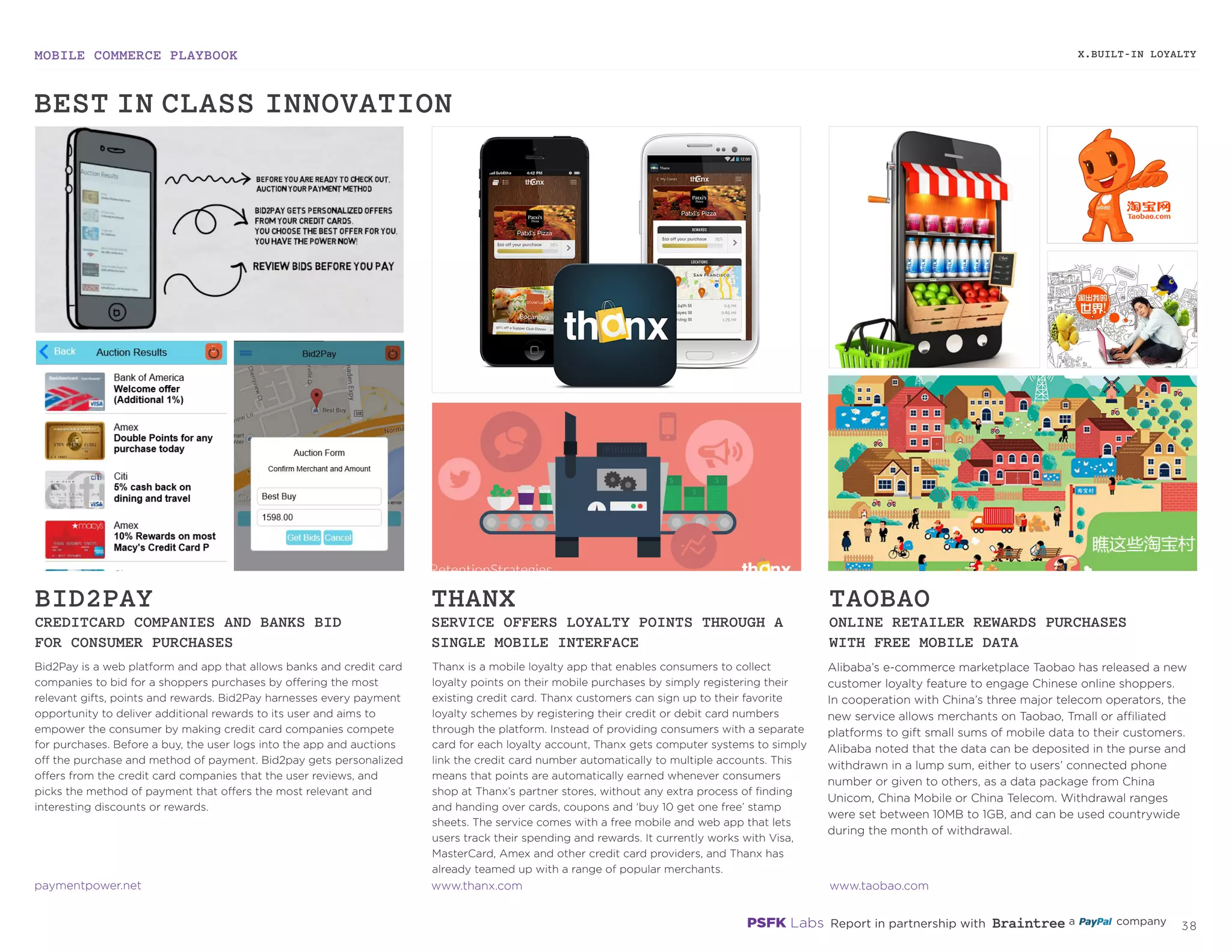 MOBILE COMMERCE PLAYBOOK
37
Bid2Pay is a web platform and app that allows banks and credit card
companies to bid for a shoppers purchases by offering the most
relevant gifts, points and rewards. Bid2Pay harnesses every payment
opportunity to deliver additional rewards to its user and aims to
empower the consumer by making credit card companies compete
for purchases. Before a buy, the user logs into the app and auctions
off the purchase and method of payment. Bid2pay gets personalized
offers from the credit card companies that the user reviews, and
picks the method of payment that offers the most relevant and
interesting discounts or rewards.
Thanx is a mobile loyalty app that enables consumers to collect
loyalty points on their mobile purchases by simply registering their
existing credit card. Thanx customers can sign up to their favorite
loyalty schemes by registering their credit or debit card numbers
through the platform. Instead of providing consumers with a separate
card for each loyalty account, Thanx gets computer systems to simply
link the credit card number automatically to multiple accounts. This
means that points are automatically earned whenever consumers
shop at Thanx’s partner stores, without any extra process of finding
and handing over cards, coupons and ‘buy 10 get one free’ stamp
sheets. The service comes with a free mobile and web app that lets
users track their spending and rewards. It currently works with Visa,
MasterCard, Amex and other credit card providers, and Thanx has
already teamed up with a range of popular merchants.
Alibaba’s e-commerce marketplace Taobao has released a new
customer loyalty feature to engage Chinese online shoppers.
In cooperation with China’s three major telecom operators, the
new service allows merchants on Taobao, Tmall or affiliated
platforms to gift small sums of mobile data to their customers.
Alibaba noted that the data can be deposited in the purse and
withdrawn in a lump sum, either to users’ connected phone
number or given to others, as a data package from China
Unicom, China Mobile or China Telecom. Withdrawal ranges
were set between 10MB to 1GB, and can be used countrywide
during the month of withdrawal.
BID2PAY
CREDITCARD COMPANIES AND BANKS BID
FOR CONSUMER PURCHASES
THANX
SERVICE OFFERS LOYALTY POINTS THROUGH A
SINGLE MOBILE INTERFACE
TAOBAO
ONLINE RETAILER REWARDS PURCHASES
WITH FREE MOBILE DATA
paymentpower.net
thanx.com
taobao.com
X.BUILT-IN LOYALTY
BEST-IN-CLASS INNOVATION
 