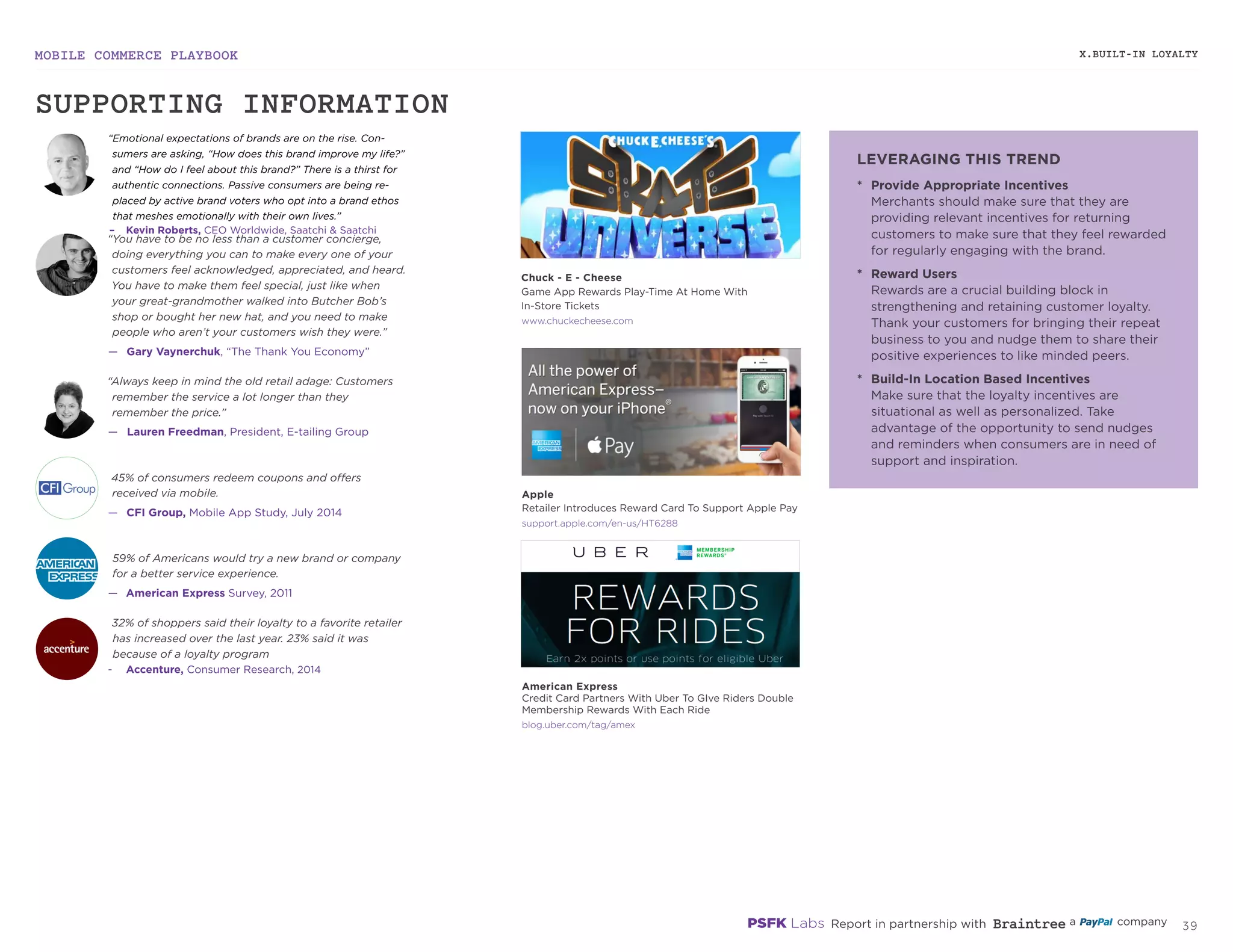 MOBILE COMMERCE PLAYBOOK
38
X.BUILT-IN LOYALTY
“Emotional expectations of brands are on the rise. Con‑
sumers are asking, “How does this brand improve my life?”
and “How do I feel about this brand?” There is a thirst for
authentic connections. Passive consumers are being re‑
placed by active brand voters who opt into a brand ethos
that meshes emotionally with their own lives.”
–	 Kevin Roberts, CEO Worldwide, Saatchi & Saatchi
“You have to be no less than a customer concierge,
doing everything you can to make every one of your
customers feel acknowledged, appreciated, and heard.
You have to make them feel special, just like when
your great-grandmother walked into Butcher Bob’s
shop or bought her new hat, and you need to make
people who aren’t your customers wish they were.”
—— Gary Vaynerchuk, “The Thank You Economy”
45% of consumers redeem coupons and offers
received via mobile.
—— CFI Group, Mobile App Study, July 2014
“Always keep in mind the old retail adage: Customers
remember the service a lot longer than they
remember the price.”
—— Lauren Freedman, President, E-tailing Group
59% of Americans would try a new brand or company
for a better service experience.
—— American Express Survey, 2011
32% of shoppers said their loyalty to a favorite retailer
has increased over the last year. 23% said it was
because of a loyalty program
-	 Accenture, Consumer Research, 2014
*	 Provide Appropriate Incentives
Merchants should make sure that they are
providing relevant incentives for returning
customers to make sure that they feel rewarded
for regularly engaging with the brand.
*	 Reward Users
Rewards are a crucial building block in
strengthening and retaining customer loyalty.
Thank your customers for bringing their repeat
business to you and nudge them to share their
positive experiences to like minded peers.
*	 Build-In Location Based Incentives
Make sure that the loyalty incentives are
situational as well as personalized. Take
advantage of the opportunity to send nudges
and reminders when consumers are in need of
support and inspiration.
chuckecheese.com
support.apple.com/en-us/HT6288
blog.uber.com/tag/amex
Chuck - E - Cheese
Game App Rewards Play-Time At Home With
In-Store Tickets
Apple
Retailer Introduces Reward Card To Support Apple Pay
American Express
Credit Card Partners With Uber To GIve Riders Double
Membership Rewards With Each Ride
SUPPORTING INFORMATION
LEVERAGING THIS TREND
 