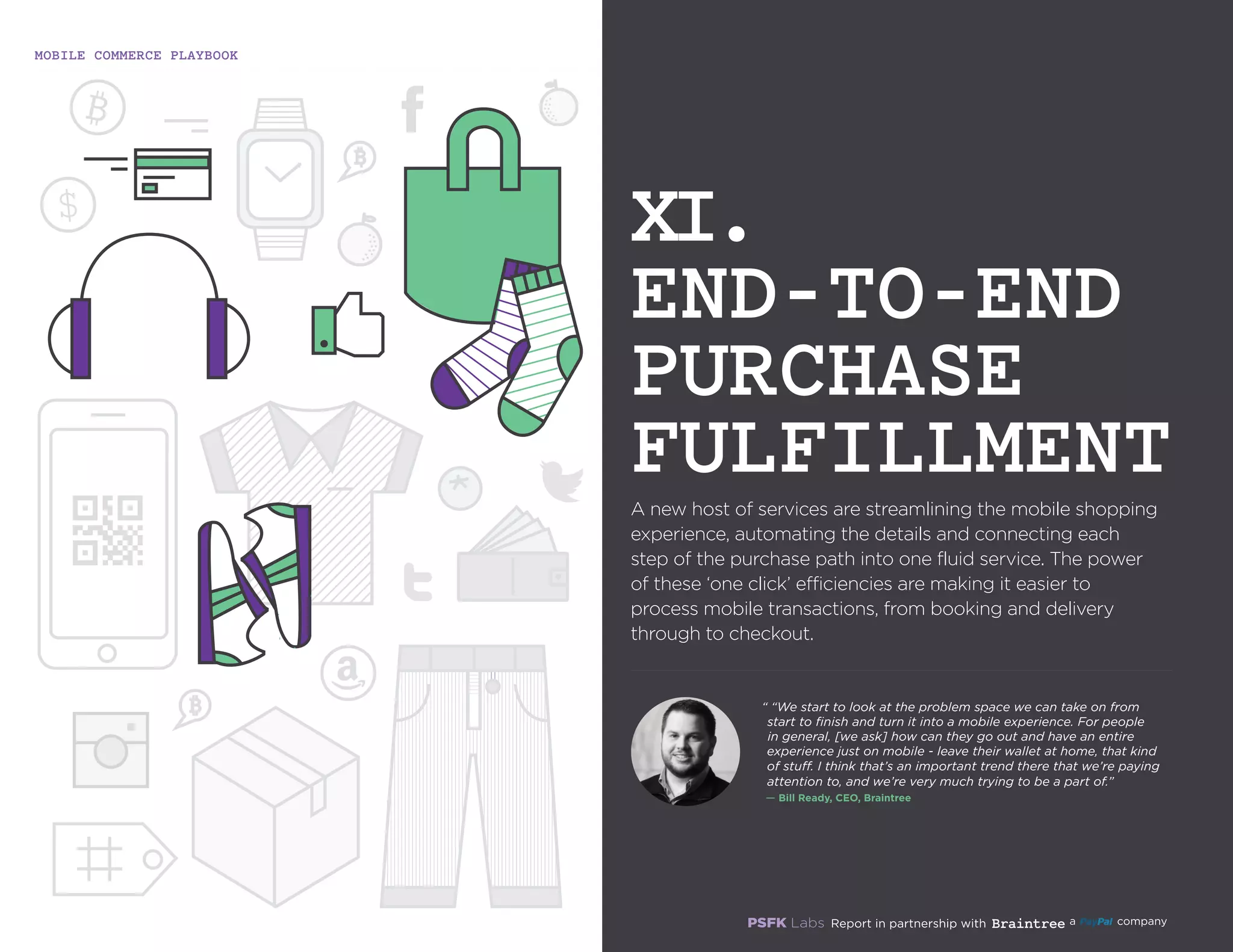MOBILE COMMERCE PLAYBOOK
39
A new host of services are streamlining the mobile
shopping experience, automating the details and
connecting each step of the purchase path into one fluid
service. The power of these ‘one click’ efficiencies are
making it easier to process mobile transactions, from
booking and delivery through to checkout.
XI.
END-TO-END
PURCHASE
FULFILLMENT
“ “We start to look at the problem space we can take on from
start to finish and turn it into a mobile experience. For people
in general, [we ask] how can they go out and have an entire
experience just on mobile - leave their wallet at home, that kind
of stuff. I think that’s an important trend there that we’re paying
attention to, and we’re very much trying to be a part of.”
`— Bill Ready, CEO, Braintree
 
