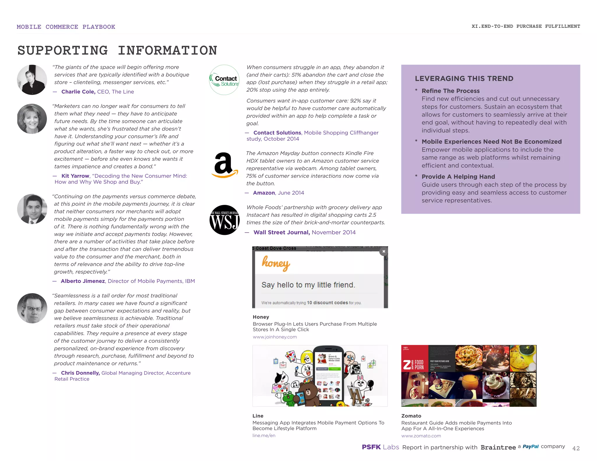 MOBILE COMMERCE PLAYBOOK
41
XI.END-TO-END PURCHASE FULFILLMENT
“The giants of the space will begin offering more
services that are typically identified with a boutique
store – clienteling, messenger services, etc.”
—— Charlie Cole, CEO, The Line
“Marketers can no longer wait for consumers to tell
them what they need — they have to anticipate
future needs. By the time someone can articulate
what she wants, she’s frustrated that she doesn’t
have it. Understanding your consumer’s life and
figuring out what she’ll want next — whether it’s a
product alteration, a faster way to check out, or more
excitement — before she even knows she wants it
tames impatience and creates a bond.”
—— Kit Yarrow, “Decoding the New Consumer Mind:
How and Why We Shop and Buy.”
“Continuing on the payments versus commerce debate,
at this point in the mobile payments journey, it is clear
that neither consumers nor merchants will adopt
mobile payments simply for the payments portion
of it. There is nothing fundamentally wrong with the
way we initiate and accept payments today. However,
there are a number of activities that take place before
and after the transaction that can deliver tremendous
value to the consumer and the merchant, both in
terms of relevance and the ability to drive top-line
growth, respectively.”
—— Alberto Jimenez, Director of Mobile Payments, IBM
“Seamlessness is a tall order for most traditional
retailers. In many cases we have found a significant
gap between consumer expectations and reality, but
we believe seamlessness is achievable. Traditional
retailers must take stock of their operational
capabilities. They require a presence at every stage
of the customer journey to deliver a consistently
personalized, on-brand experience from discovery
through research, purchase, fulfillment and beyond to
product maintenance or returns.”
—— Chris Donnelly, Global Managing Director, Accenture
Retail Practice
When consumers struggle in an app, they abandon it
(and their carts): 51% abandon the cart and close the
app (lost purchase) when they struggle in a retail app;
20% stop using the app entirely.
Consumers want in-app customer care: 92% say it
would be helpful to have customer care automatically
provided within an app to help complete a task or
goal.
—— Contact Solutions, Mobile Shopping Cliffhanger
study, October 2014
The Amazon Mayday button connects Kindle Fire
HDX tablet owners to an Amazon customer service
representative via webcam. Among tablet owners,
75% of customer service interactions now come via
the button.
—— Amazon, June 2014
Whole Foods’ partnership with grocery delivery app
Instacart has resulted in digital shopping carts 2.5
times the size of their brick-and-mortar counterparts.
—— Wall Street Journal, November 2014
*	 Refine The Process
Find new efficiencies and cut out unnecessary
steps for customers. Sustain an ecosystem that
allows for customers to seamlessly arrive at their
end goal, without having to repeatedly deal with
individual steps.
*	 Mobile Experiences Need Not Be Economized
Empower mobile applications to include the
same range as web platforms whilst remaining
efficient and contextual.
*	 Provide A Helping Hand
Guide users through each step of the process by
providing easy and seamless access to customer
service representatives.
joinhoney.com
zomato.comline.me/en
Honey
Browser Plug-In Lets Users Purchase From Multiple
Stores In A Single Click
Zomato
Restaurant Guide Adds mobile Payments Into
App For A All-In-One Experiences
Line
Messaging App Integrates Mobile Payment Options To
Become Lifestyle Platform
SUPPORTING INFORMATION
LEVERAGING THIS TREND
 