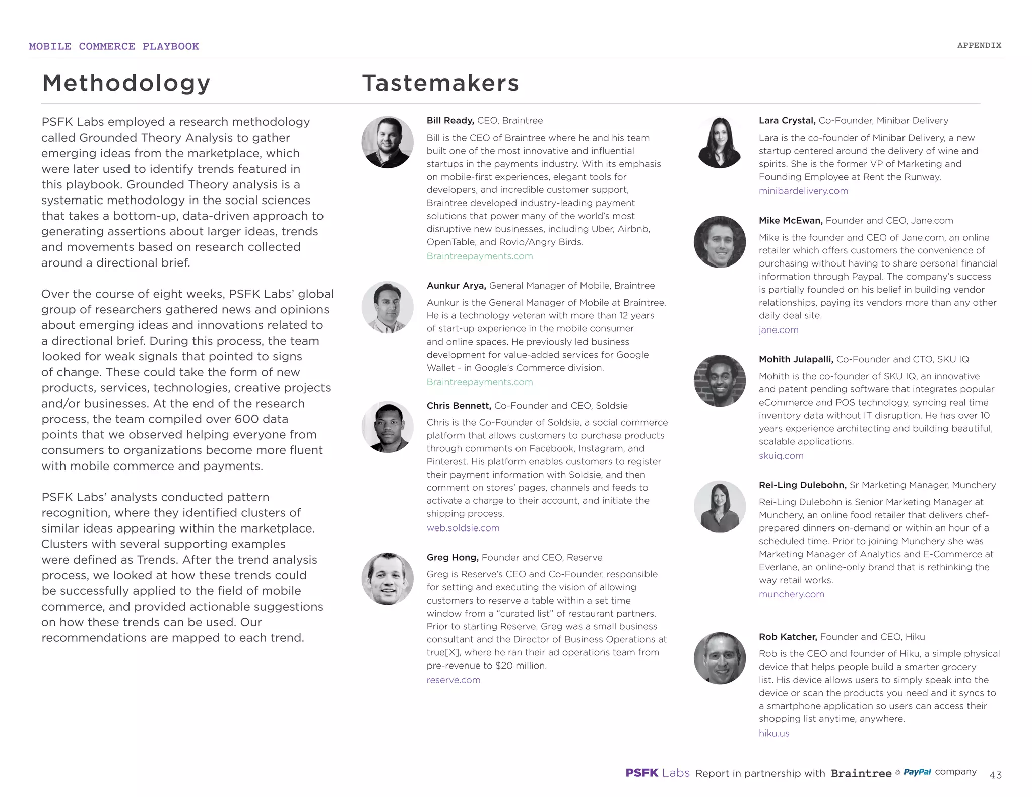 MOBILE COMMERCE PLAYBOOK
42
PSFK employs a technique popularized by
the social sciences called grounded theory
analysis. By tagging and identifying clusters of
similar ideas appearing within the marketplace,
PSFK is able to continually develop and test
hypotheses about the major trends within the
field of mobile commerce. Clusters of ideas
with enough support are developed into the
trends outlined in this document. Best-in-class
examples and expert interviews illustrate the
most poignant and timely manifestations of
each trend and provide added nuance to the
current state of the market.
Methodology Tastemakers
Bill Ready, CEO, Braintree
Bill is the CEO of Braintree where he and his team
built one of the most innovative and influential
startups in the payments industry. With its emphasis
on mobile-first experiences, elegant tools for
developers, and incredible customer support,
Braintree developed industry-leading payment
solutions that power many of the world’s most
disruptive new businesses, including Uber, Airbnb,
OpenTable, and Rovio/Angry Birds.
Braintreepayments.com
Aunkur Arya, General Manager of Mobile, Braintree
Aunkur is the General Manager of Mobile at Braintree.
He is a technology veteran with more than 12 years
of start-up experience in the mobile consumer
and online spaces. He previously led business
development for value-added services for Google
Wallet - in Google’s Commerce division.
Braintreepayments.com
Chris Bennett, Co-Founder and CEO, Soldsie
Chris is the Co-Founder of Soldsie, a social commerce
platform that allows customers to purchase products
through comments on Facebook, Instagram, and
Pinterest. His platform enables customers to register
their payment information with Soldsie, and then
comment on stores’ pages, channels and feeds to
activate a charge to their account, and initiate the
shipping process.
web.soldsie.com
Greg Hong, Founder and CEO, Reserve
Greg is Reserve’s CEO and Co-Founder, responsible
for setting and executing the vision of allowing
customers to reserve a table within a set time
window from a “curated list” of restaurant partners.
Prior to starting Reserve, Greg was a small business
consultant and the Director of Business Operations at
true[X], where he ran their ad operations team from
pre-revenue to $20 million.
reserve.com
Mike McEwan, Founder and CEO, Jane.com
Mike is the founder and CEO of Jane.com, an online
retailer which offers customers the convenience of
purchasing without having to share personal financial
information through Paypal. The company’s success
is partially founded on his belief in building vendor
relationships, paying its vendors more than any other
daily deal site.
jane.com
Mohith Julapalli, Co-Founder and CTO, SKU IQ
Mohith is the co-founder of SKU IQ, an innovative
and patent pending software that integrates popular
eCommerce and POS technology, syncing real time
inventory data without IT disruption. He has over 10
years experience architecting and building beautiful,
scalable applications.
skuiq.com
Rei-Ling Dulebohn, Sr Marketing Manager, Munchery
Rei-Ling Dulebohn is Senior Marketing Manager at
Munchery, an online food retailer that delivers chef-
prepared dinners on-demand or within an hour of a
scheduled time. Prior to joining Munchery she was
Marketing Manager of Analytics and E-Commerce at
Everlane, an online-only brand that is rethinking the
way retail works.
munchery.com
Rob Katcher, Founder and CEO, Hiku
Rob is the CEO and founder of Hiku, a simple physical
device that helps people build a smarter grocery
list. His device allows users to simply speak into the
device or scan the products you need and it syncs to
a smartphone application so users can access their
shopping list anytime, anywhere.
hiku.us
Lara Crystal, Co-Founder, Minibar Delivery
Lara is the co-founder of Minibar Delivery, a new
startup centered around the delivery of wine and
spirits. She is the former VP of Marketing and
Founding Employee at Rent the Runway.
minibardelivery.com
APPENDIX
 
