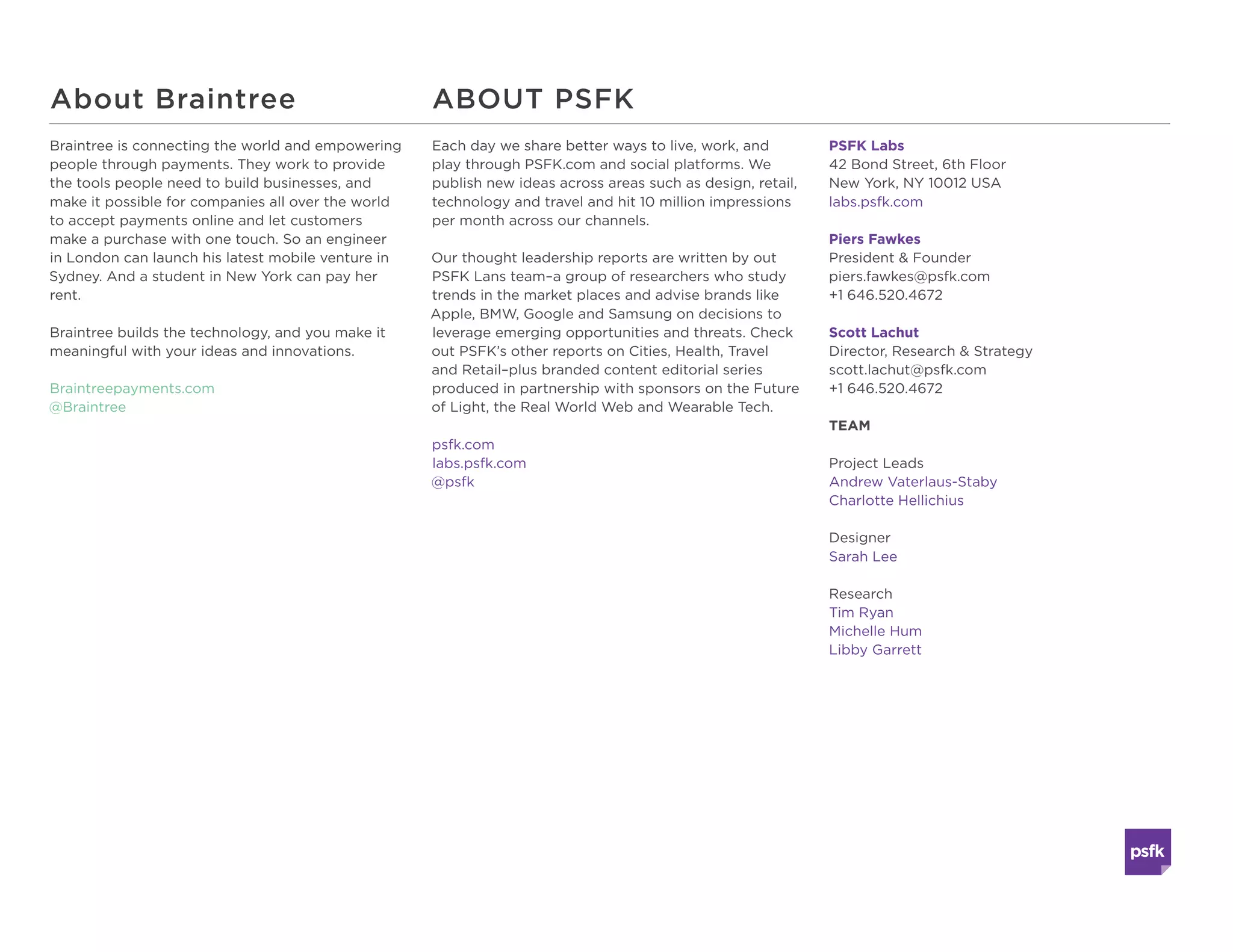 PSFK Labs
42 Bond Street, 6th Floor
New York, NY 10012 USA
labs.psfk.com
Piers Fawkes
Founder & Editor-In-Chief
piers.fawkes@psfk.com
+1 646.520.4672
Scott Lachut
President of Research & Strategy
scott.lachut@psfk.com
+1 646.520.4672
TEAM
Project Leads
Andrew Vaterlaus-Staby
Charlotte Hellichius
Designer
Sarah Lee
Research
Tim Ryan
Michelle Hum
Libby Garrett
Each day we share better ways to live, work, and
play through PSFK.com and social platforms. We
publish new ideas across areas such as design, retail,
technology and travel and hit 10 million impressions
per month across our channels.
					
Our thought leadership reports are written by our
PSFK Labs innovation consultants – a group of
researchers who study trends in the market places
and advise brands like Apple, BMW, Google and
Samsung, helping them develop new products,
services, and ways to interact with their consumers.
psfk.com
labs.psfk.com
@psfk
Braintree is connecting the world and
empowering people through payments. They
work to provide the tools people need to build
businesses, and make it possible for companies
all over the world to accept payments online and
let customers make a purchase with one touch.
So an engineer in London can launch his latest
mobile venture in Sydney. And a student in New
York can pay her rent.
Braintree builds the technology, and you make it
meaningful with your ideas and innovations.
Braintreepayments.com
@Braintree
About PSFK LabsAbout Braintree
Version 2.0 | Published January 2015
All rights reserved. No parts of this publication may be
reproduced without the written permission of PSFK Labs.
 
