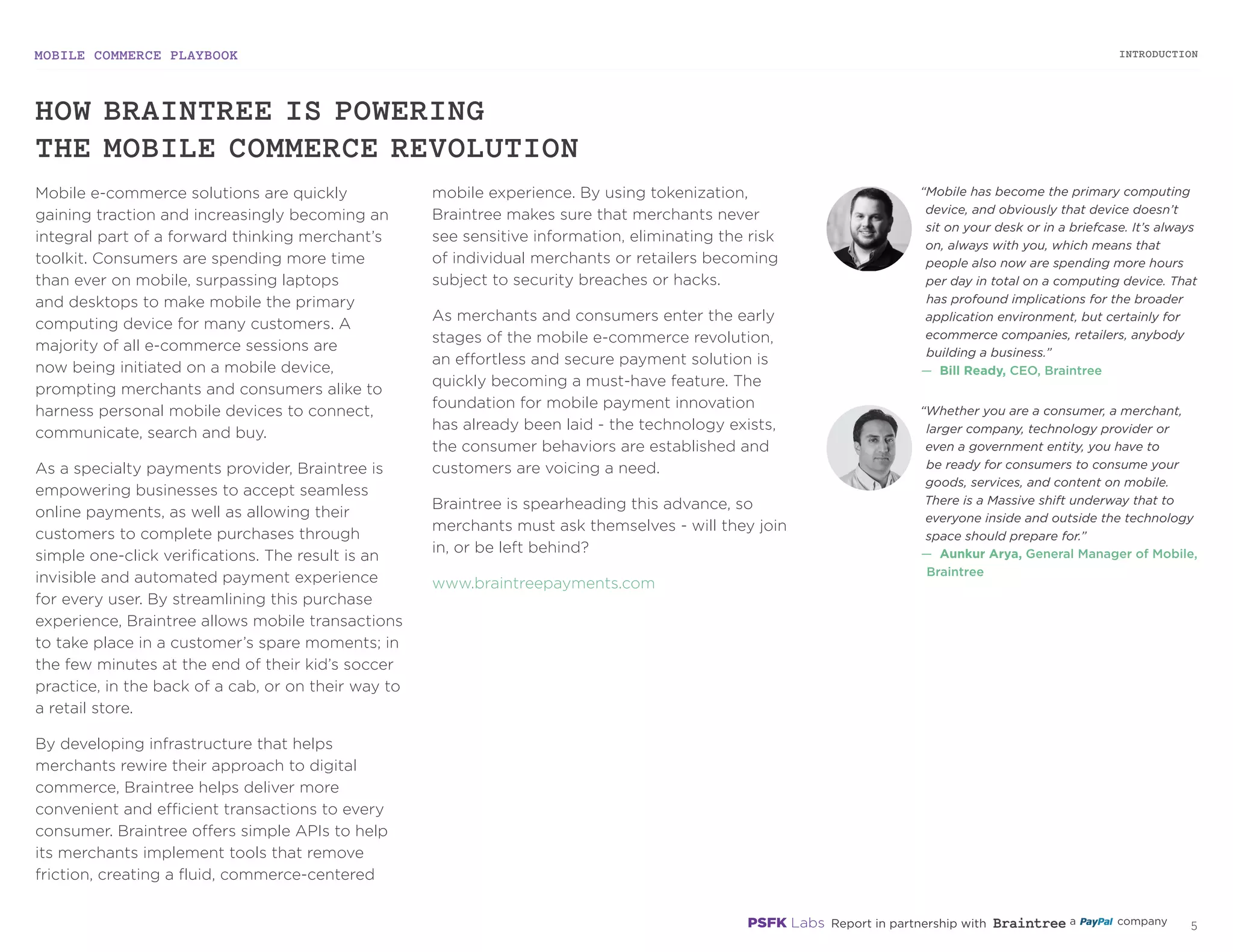 MOBILE COMMERCE PLAYBOOK
4
Mobile e-commerce solutions are quickly
gaining traction and increasingly becoming an
integral part of a forward thinking merchant’s
toolkit. Consumers are spending more time
than ever on mobile, surpassing laptops
and desktops to make mobile the primary
computing device for many customers. A
majority of all e-commerce sessions are
now being initiated on a mobile device,
prompting merchants and consumers alike to
harness personal mobile devices to connect,
communicate, search and buy.
As a specialty payments provider, Braintree is
empowering businesses to accept seamless
online payments, as well as allowing their
customers to complete purchases through
simple one-click verifications. The result
is an invisible and automated payment
experience for every user. By streamlining this
purchase experience, Braintree allows mobile
transactions to take place in a customer’s
spare moments; in the few minutes at the end
of their kid’s soccer practice, in the back of a
cab, or on their way to a retail store.
By developing infrastructure that helps
merchants rewire their approach to digital
commerce, Braintree helps deliver more
convenient and efficient transactions to every
consumer. Braintree offers simple APIs to help
its merchants implement tools that remove
friction, creating a fluid, commerce-centered
mobile experience. By using tokenization,
Braintree makes sure that merchants never
see sensitive information, eliminating the risk
of individual merchants or retailers becoming
subject to security breaches or hacks.
As merchants and consumers enter the early
stages of the mobile e-commerce revolution,
an effortless and secure payment solution is
quickly becoming a must-have feature. The
foundation for mobile payment innovation
has already been laid - the technology exists,
the consumer behaviors are established and
customers are voicing a need.
Braintree is spearheading this advance, so
merchants must ask themselves - will they join
in, or be left behind?
braintreepayments.com
“Mobile has become the primary computing
device, and obviously that device doesn’t
sit on your desk or in a briefcase. It’s
always on, always with you, which means
that people also now are spending more
hours per day in total on a computing
device. That has profound implications
for the broader application environment,
but certainly for ecommerce companies,
retailers, anybody building a business.”
—	 Bill Ready, CEO, Braintree
“Whether you are a consumer, a merchant,
larger company, technology provider
or even a government entity, you have
to be ready for consumers to consume
your goods, services, and content on
mobile. There is a Massive shift underway
that to everyone inside and outside the
technology space should prepare for.”
—	 Aunkur Arya, General Manager of
Mobile, Braintree
HOW BRAINTREE IS POWERING
THE MOBILE COMMERCE REVOLUTION
INTRODUCTION
 