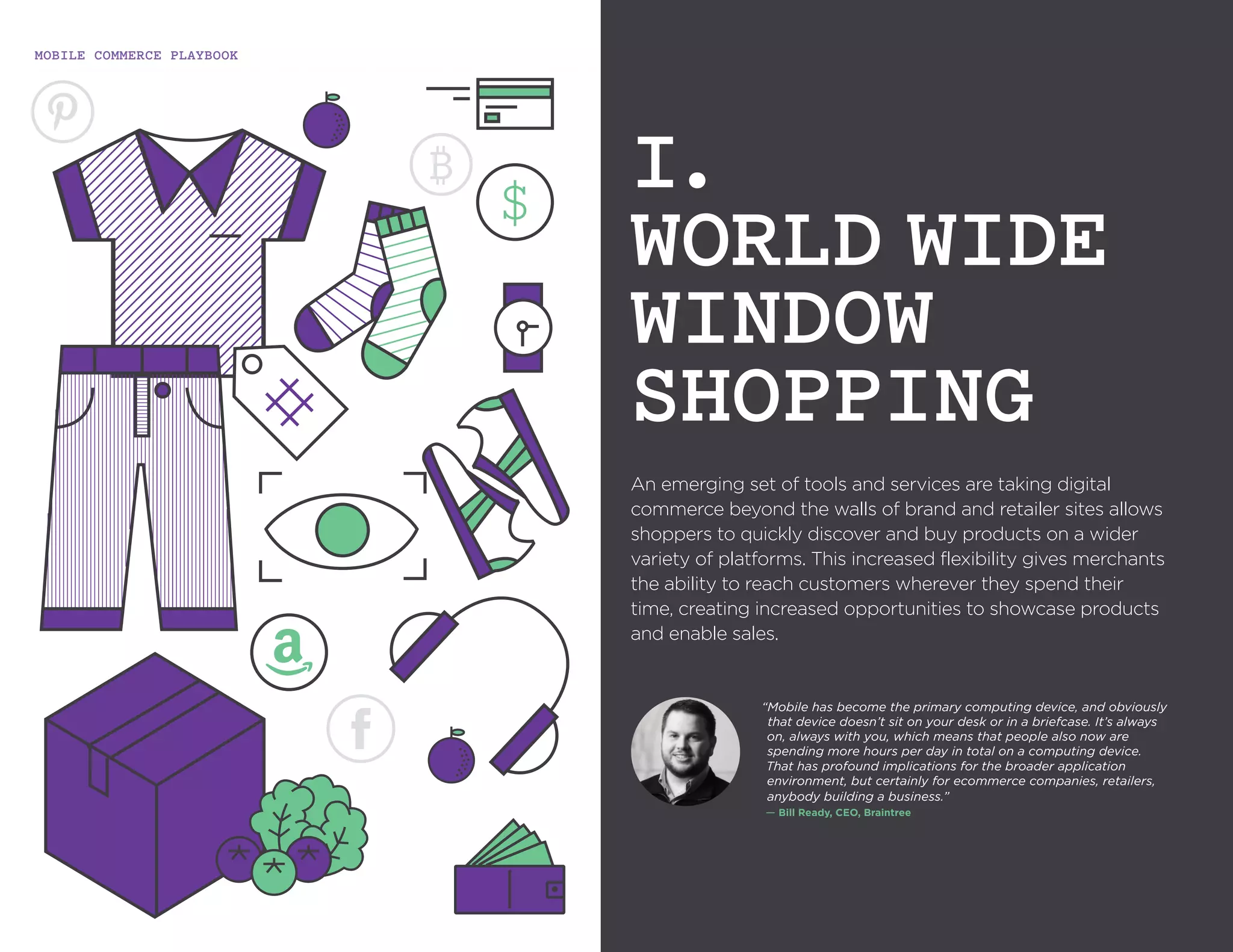 MOBILE COMMERCE PLAYBOOK
6
An emerging set of tools and services are taking
An emerging set of tools and services are taking digital
commerce beyond the walls of brand and retailer sites
allows shoppers to quickly discover and buy products
on a wider variety of platforms. This increased flexibility
gives merchants the ability to reach customers wherever
they spend their time, creating increased opportunities to
showcase products and enable sales.
I.
WORLD WIDE
WINDOW
SHOPPING
“Mobile has become the primary computing device, and
obviously that device doesn’t sit on your desk or in a briefcase.
It’s always on, always with you, which means that people
also now are spending more hours per day in total on a
computing device. That has profound implications for the
broader application environment, but certainly for ecommerce
companies, retailers, anybody building a business.”
`— Bill Ready, CEO, Braintree
 
