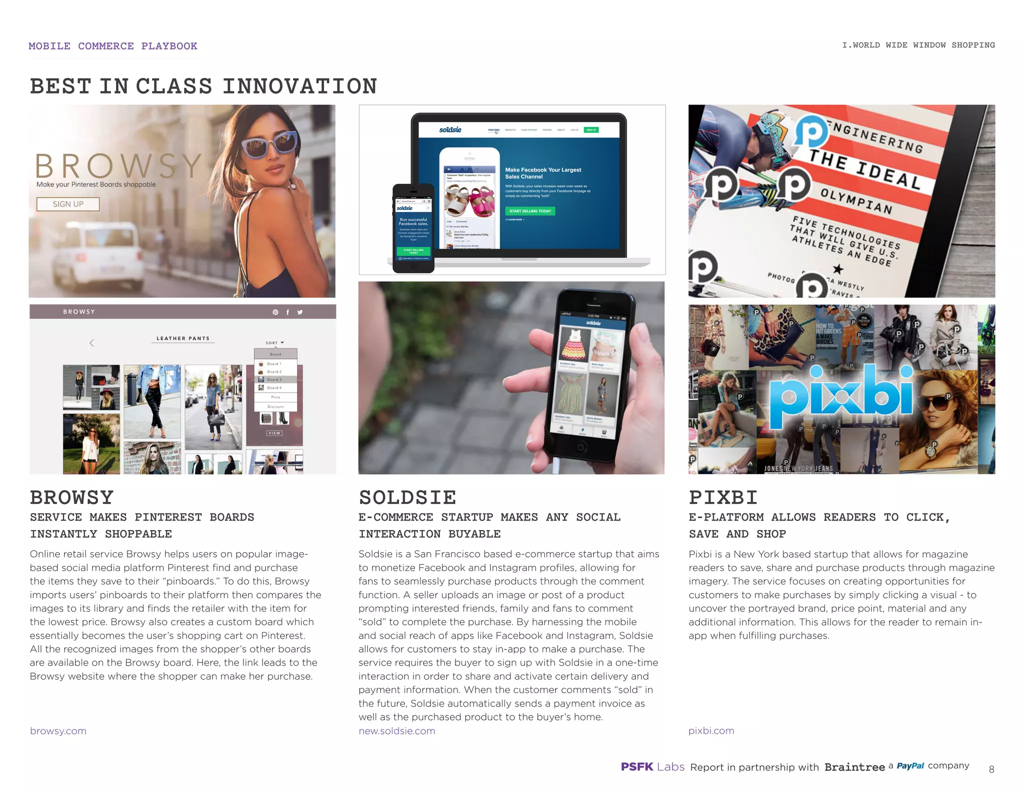 MOBILE COMMERCE PLAYBOOK
7
Online retail service Browsy helps users on popular image-
based social media platform Pinterest find and purchase
the items they save to their “pinboards.” To do this, Browsy
imports users’ pinboards to their platform then compares the
images to its library and finds the retailer with the item for
the lowest price. Browsy also creates a custom board which
essentially becomes the user’s shopping cart on Pinterest.
All the recognized images from the shopper’s other boards
are available on the Browsy board. Here, the link leads to the
Browsy website where the shopper can make her purchase.
Soldsie is a San Francisco based e-commerce startup that aims
to monetize Facebook and Instagram profiles, allowing for
fans to seamlessly purchase products through the comment
function. A seller uploads an image or post of a product
prompting interested friends, family and fans to comment
“sold” to complete the purchase. By harnessing the mobile
and social reach of apps like Facebook and Instagram, Soldsie
allows for customers to stay in-app to make a purchase. The
service requires the buyer to sign up with Soldsie in a one-time
interaction in order to share and activate certain delivery and
payment information. When the customer comments “sold” in
the future, Soldsie automatically sends a payment invoice as
well as the purchased product to the buyer’s home.
Pixbi is a New York based startup that allows for magazine
readers to save, share and purchase products through
magazine imagery. The service focuses on creating
opportunities for customers to make purchases by simply
clicking a visual - to uncover the portrayed brand, price point,
material and any additional information. This allows for the
reader to remain in-app when fulfilling purchases.
BROWSY
SERVICE MAKES PINTEREST BOARDS
INSTANTLY SHOPPABLE
SOLDSIE
E-COMMERCE STARTUP MAKES ANY SOCIAL
INTERACTION BUYABLE
PIXBI
E-PLATFORM ALLOWS READERS TO CLICK,
SAVE AND SHOP
browsy.com
new.soldsie.com
pixbi.com
I.WORLD WIDE WINDOW SHOPPING
BEST-IN-CLASS INNOVATION
 