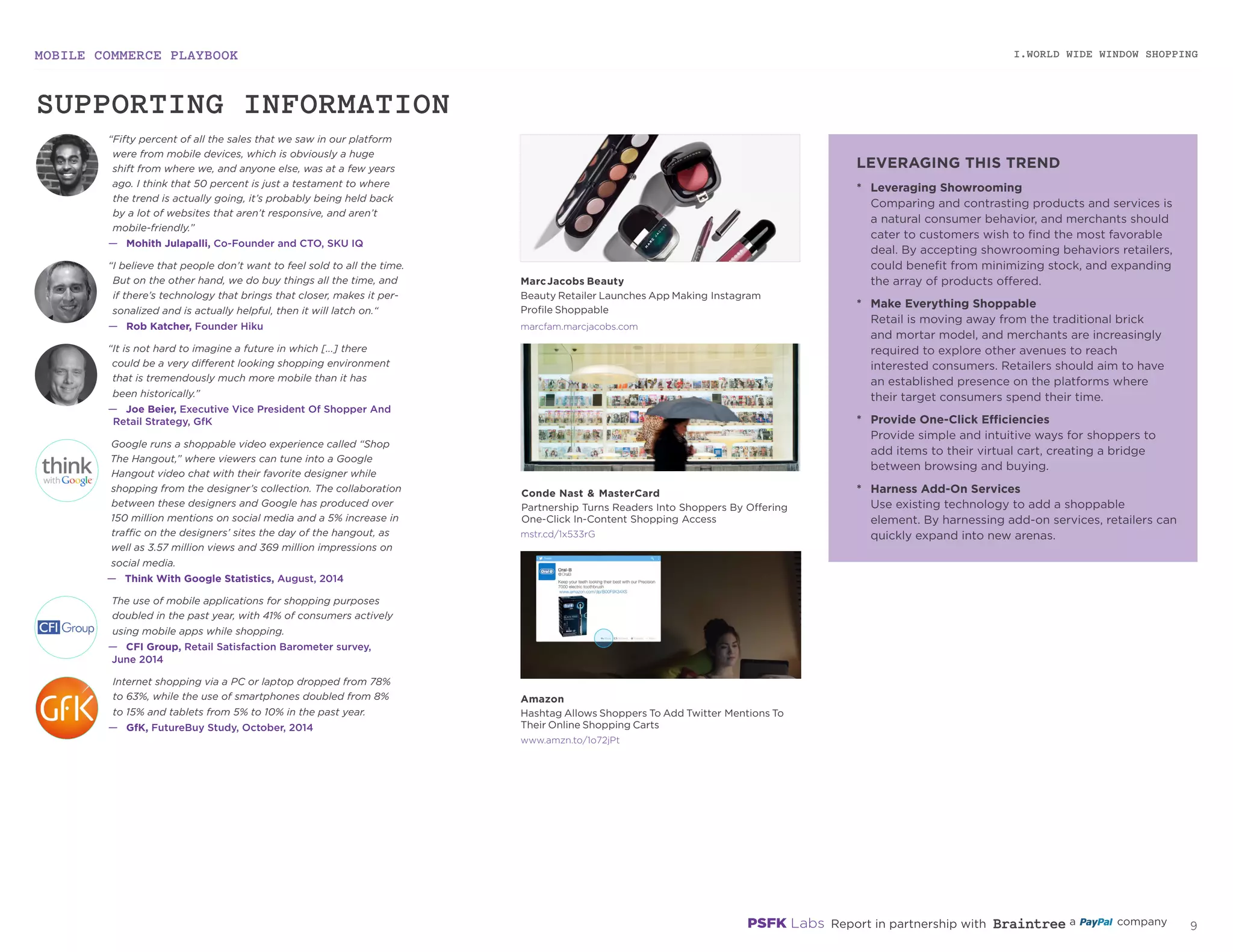 MOBILE COMMERCE PLAYBOOK
8
marcfam.marcjacobs.com
mstr.cd/1x533rG
amzn.to/1o72jPt
MarcJacobs Beauty
Beauty Retailer Launches App Making Instagram
Profile Shoppable
Conde Nast & MasterCard
Partnership Turns Readers Into Shoppers By Offering
One-Click In-Content Shopping Access
Amazon
Hashtag Allows Shoppers To Add Twitter Mentions To
Their Online Shopping Carts
I.WORLD WIDE WINDOW SHOPPING
*	 Leveraging Showrooming
Comparing and contrasting products and services is
a natural consumer behavior, and merchants should
cater to customers wish to find the most favorable
deal. By accepting showrooming behaviors retailers,
could benefit from minimizing stock, and expanding
the array of products offered.
*	 Make Everything Shoppable
Retail is moving away from the traditional brick
and mortar model, and merchants are increasingly
required to explore other avenues to reach
interested consumers. Retailers should aim to have
an established presence on the platforms where
their target consumers spend their time.
*	 Provide One-Click Efficiencies
Provide simple and intuitive ways for shoppers to
add items to their virtual cart, creating a bridge
between browsing and buying.
*	 Harness Add-On Services
Use existing technology to add a shoppable
element. By harnessing add-on services, retailers can
quickly expand into new arenas.
LEVERAGING THIS TREND
“Fifty percent of all the sales that we saw in our platform
were from mobile devices, which is obviously a huge
shift from where we, and anyone else, was at a few years
ago. I think that 50 percent is just a testament to where
the trend is actually going, it’s probably being held back
by a lot of websites that aren’t responsive, and aren’t
mobile‑friendly.”
—	 Mohith Julapalli, Co-Founder and CTO, SKU IQ
“It is not hard to imagine a future in which [...] there
could be a very different looking shopping environment
that is tremendously much more mobile than it has
been historically.”
—	 Joe Beier, Executive Vice President Of Shopper And
Retail Strategy, GfK
The use of mobile applications for shopping purposes
doubled in the past year, with 41% of consumers actively
using mobile apps while shopping.
—	 CFI Group, Retail Satisfaction Barometer survey,
June 2014
Internet shopping via a PC or laptop dropped from 78%
to 63%, while the use of smartphones doubled from 8%
to 15% and tablets from 5% to 10% in the past year.
—	 GfK, FutureBuy Study, October, 2014
Google runs a shoppable video experience called
“Shop The Hangout,” where viewers can tune into a
Google Hangout video chat with their favorite designer
while shopping from the designer’s collection. The
collaboration between these designers and Google has
produced over 150 million mentions on social media and
a 5% increase in traffic on the designers’ sites the day of
the hangout, as well as 3.57 million views and 369 million
impressions on social media.
—	 Think With Google Statistics, August, 2014
“I believe that people don’t want to feel sold to all the time.
But on the other hand, we do buy things all the time, and
if there’s technology that brings that closer, makes it per‑
sonalized and is actually helpful, then it will latch on.“
—	 Rob Katcher, Founder Hiku
SUPPORTING INFORMATION
 
