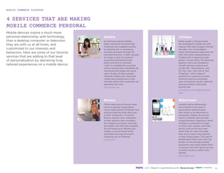 MOBILE COMMERCE PLAYBOOK
35
Mobile devices inspire a much more
personal relationship with technology
than a desktop computer or television:
they are with us at all times, and
customized to our interests and
behaviors. Here are some of our favorite
services that are adding to that level
of personalization by delivering truly
tailored experiences on a mobile device.
4 SERVICES THAT ARE MAKING
MOBILE COMMERCE PERSONAL
new.soldsie.com
elcompanies.com/pages/clinique.
aspx
browsy.com
behaviosec.com
Soldsie
E-commerce startup Soldsie
helps merchants monetize their
Facebook and Instagram profiles
by allowing fans to seamlessly
purchase products through the
comment function. A seller uploads
an image or post of a product
prompting interested friends,
family and fans to comment
“sold” to complete the purchase
without leaving their newsfeeds. By
harnessing the mobile and social
reach of apps of these popular
networks, Soldsie lets merchants
create retail experiences on the
channels where their customers are
spending their time.
Clinique
Estée Lauder’s Clinique brand
has developed a mobile site with
features that help shoppers choose
the right color of foundation,
watch informational videos and live
chat with online representatives.
Created with a responsive web
design, the site offers 70 interactive
features which are intended to
simplify decision-making such
as tabs like “Personalized, Just
For You” and “Your Info at Your
Fingertips,” which makes it
possible for customers to easily
reference previous purchases,
save consultation results, replenish
favorite products and create
favorite lists.
Behaviosec
Swedish startup BehavioSec
has invented a new type of
personalized authentication
that serves as an alternative to
passwords. Instead, the service
works to identify users by their
unique biometric fingerprint,
which includes a combination
of ways in which users interact
with their device, such as the
force with which they hit a key,
the angle they use to swipe a
touchscreen, or their typing
speed. This type of identification
frees users from the burden of
memorizing complex passwords,
and simply allows them to interact
with their device as they normally
would to confirm their identity.
Browsy
Online retail service Browsy helps
users on popular image based
social media platform Pinterest find
and purchase the items they save
to their “pinboards.” To do this,
Browsy imports users’ pinboards
to their platform then compares
the images to its library and finds
the retailer with that item available
for the lowest price. Browsy also
creates a custom board which
essentially becomes the user’s
shopping cart on Pinterest.
 