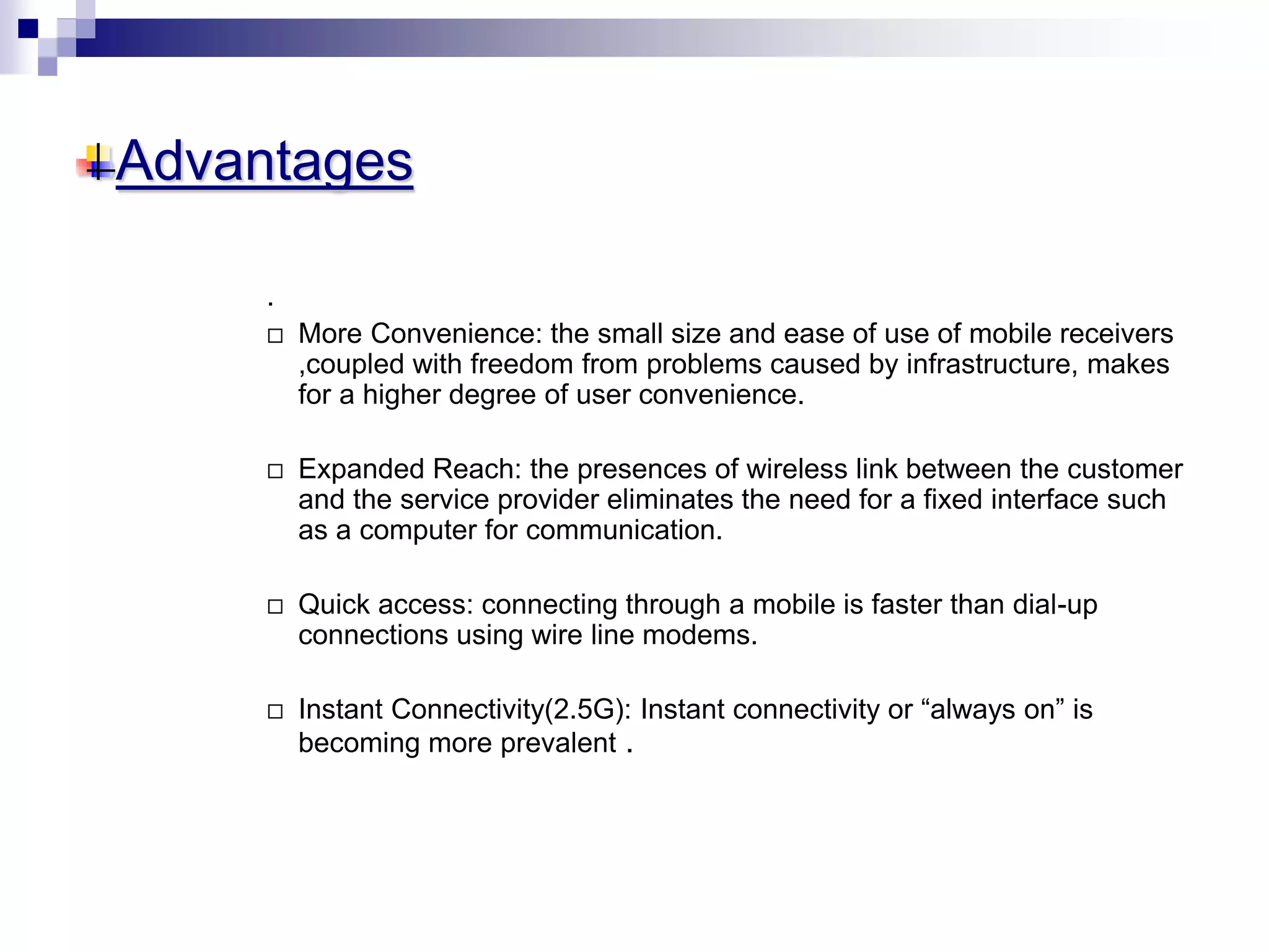 Advantages
.
 More Convenience: the small size and ease of use of mobile receivers
,coupled with freedom from problems caused by infrastructure, makes
for a higher degree of user convenience.
 Expanded Reach: the presences of wireless link between the customer
and the service provider eliminates the need for a fixed interface such
as a computer for communication.
 Quick access: connecting through a mobile is faster than dial-up
connections using wire line modems.
 Instant Connectivity(2.5G): Instant connectivity or “always on” is
becoming more prevalent .
 