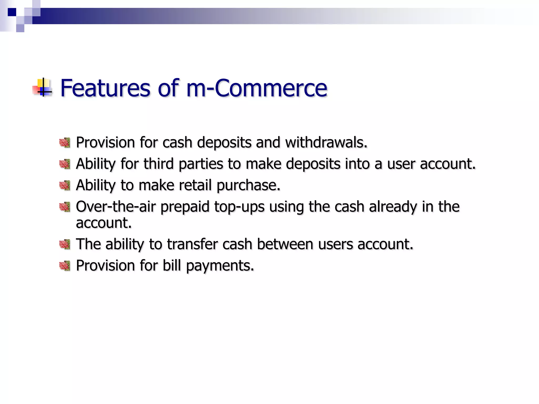 Features of m-Commerce
Provision for cash deposits and withdrawals.
Ability for third parties to make deposits into a user account.
Ability to make retail purchase.
Over-the-air prepaid top-ups using the cash already in the
account.
The ability to transfer cash between users account.
Provision for bill payments.
 