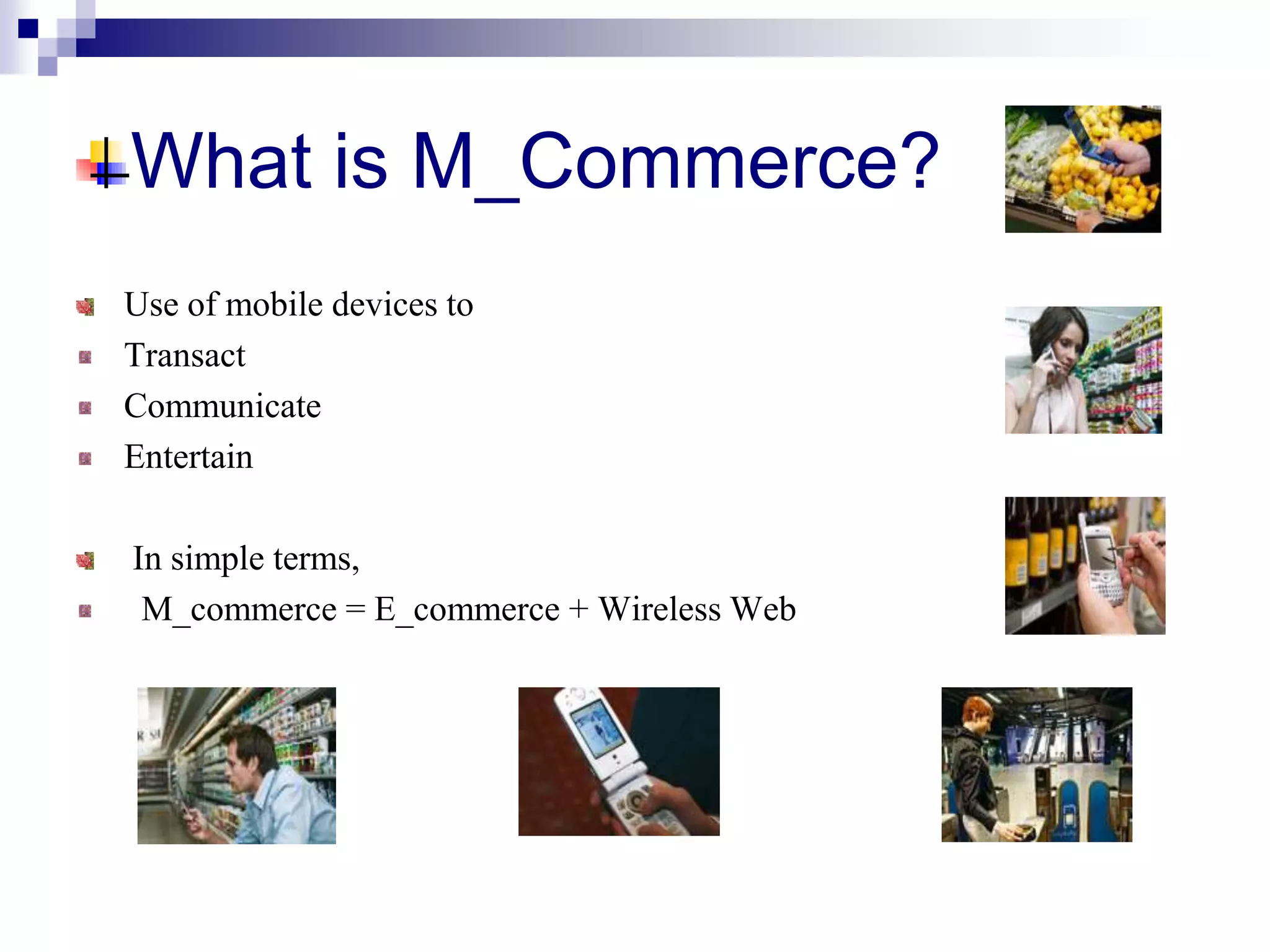 What is M_Commerce?
Use of mobile devices to
Transact
Communicate
Entertain
In simple terms,
M_commerce = E_commerce + Wireless Web
 
