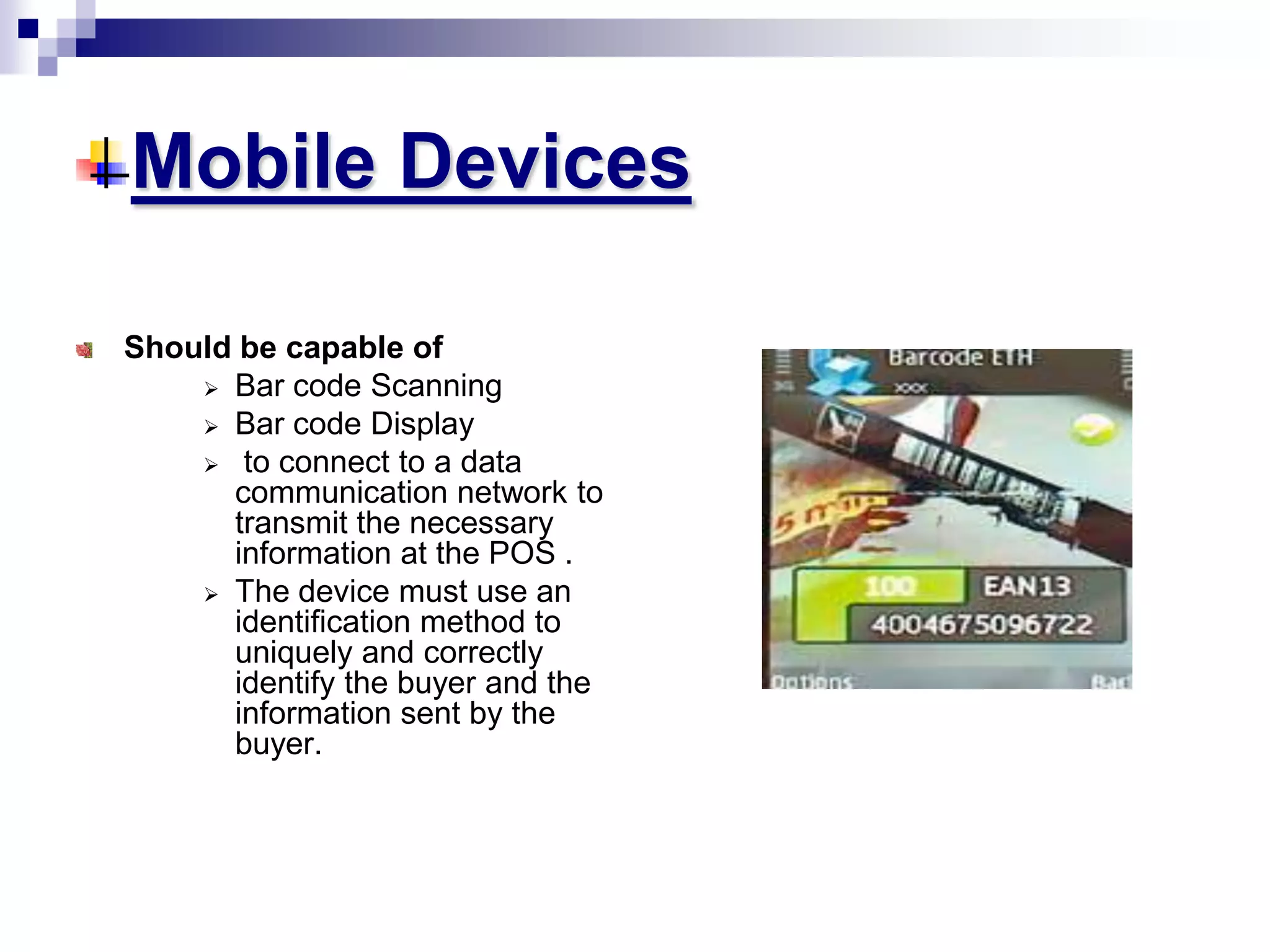 Mobile Devices
Should be capable of
 Bar code Scanning
 Bar code Display
 to connect to a data
communication network to
transmit the necessary
information at the POS .
 The device must use an
identification method to
uniquely and correctly
identify the buyer and the
information sent by the
buyer.
 