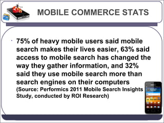 MOBILE COMMERCE STATS

•

75% of heavy mobile users said mobile
search makes their lives easier, 63% said
access to mobile search has changed the
way they gather information, and 32%
said they use mobile search more than
search engines on their computers
(Source: Performics 2011 Mobile Search Insights
Study, conducted by ROI Research)

 