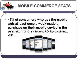 MOBILE COMMERCE STATS

•

49% of consumers who use the mobile
web at least once a week made a
purchase on their mobile device in the
past six months (Source: ROI Research Inc.,
2011)

 