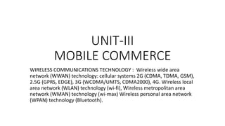 UNIT-III
MOBILE COMMERCE
WIRELESS COMMUNICATIONS TECHNOLOGY : Wireless wide area
network (WWAN) technology: cellular systems 2G (CDMA, TDMA, GSM),
2.5G (GPRS, EDGE), 3G (WCDMA/UMTS, CDMA2000), 4G. Wireless local
area network (WLAN) technology (wi-fi), Wireless metropolitan area
network (WMAN) technology (wi-max) Wireless personal area network
(WPAN) technology (Bluetooth).
 