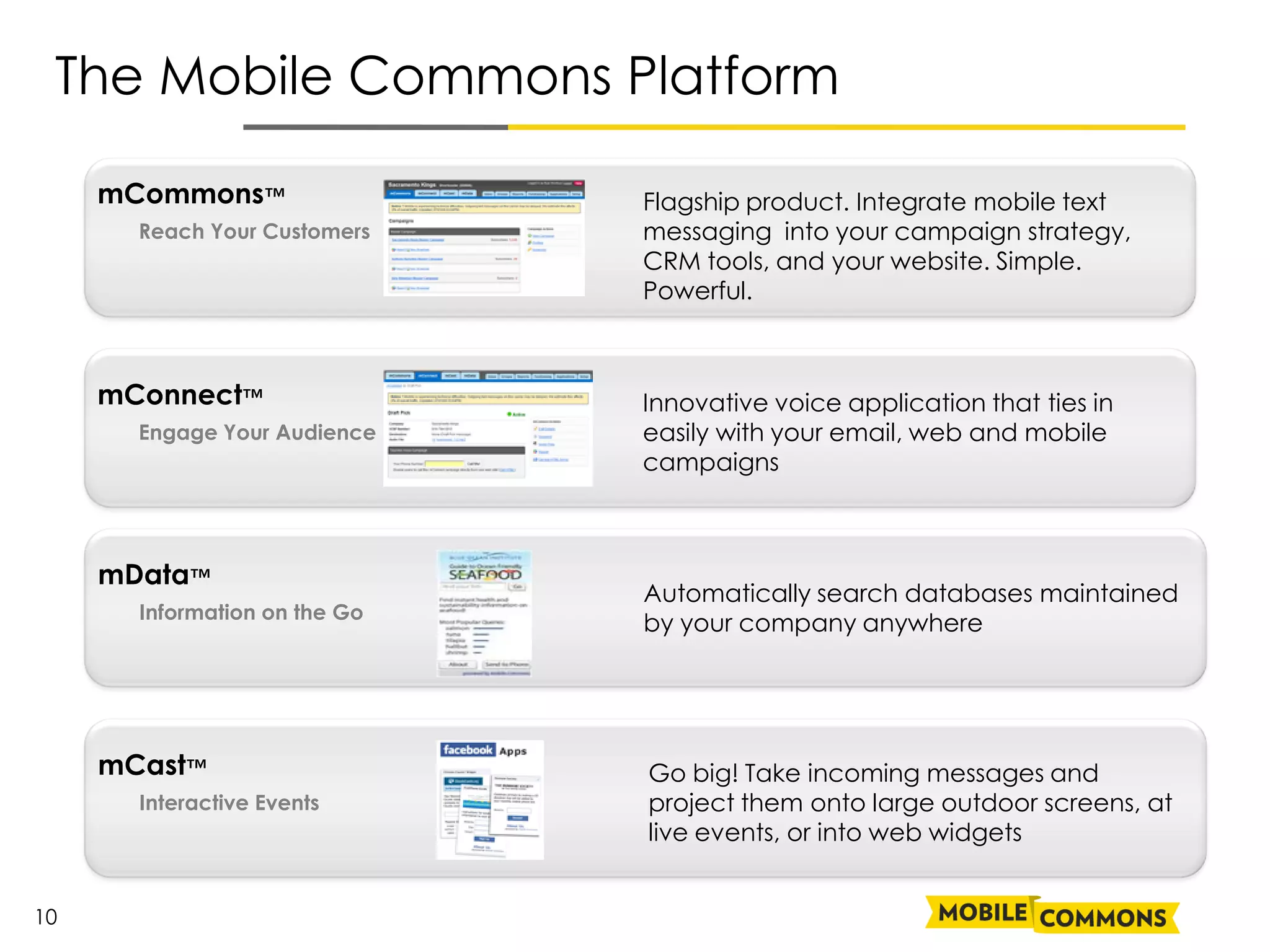 The Mobile Commons Platform

     mCommons™                 Flagship product. Integrate mobile text
       Reach Your Customers    messaging into your campaign strategy,
                               CRM tools, and your website. Simple.
                               Powerful.



     mConnect™                 Innovative voice application that ties in
       Engage Your Audience    easily with your email, web and mobile
                               campaigns



     mData™
                               Automatically search databases maintained
       Information on the Go
                               by your company anywhere




     mCast™                    Go big! Take incoming messages and
       Interactive Events      project them onto large outdoor screens, at
                               live events, or into web widgets


10
 