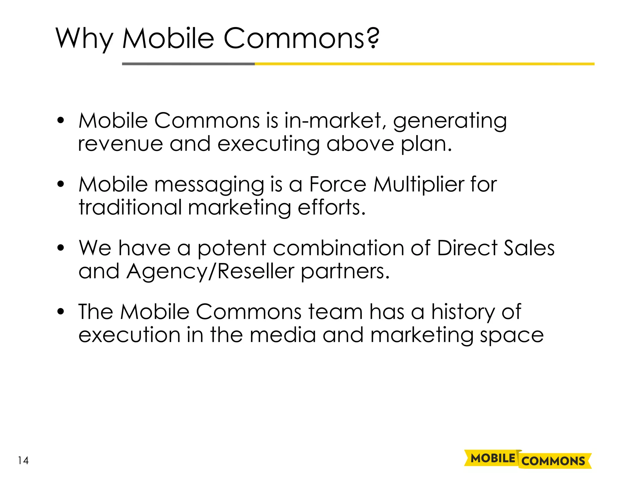Why Mobile Commons?

     • Mobile Commons is in-market, generating
       revenue and executing above plan.
     • Mobile messaging is a Force Multiplier for
       traditional marketing efforts.
     • We have a potent combination of Direct Sales
       and Agency/Reseller partners.
     • The Mobile Commons team has a history of
       execution in the media and marketing space




14
 