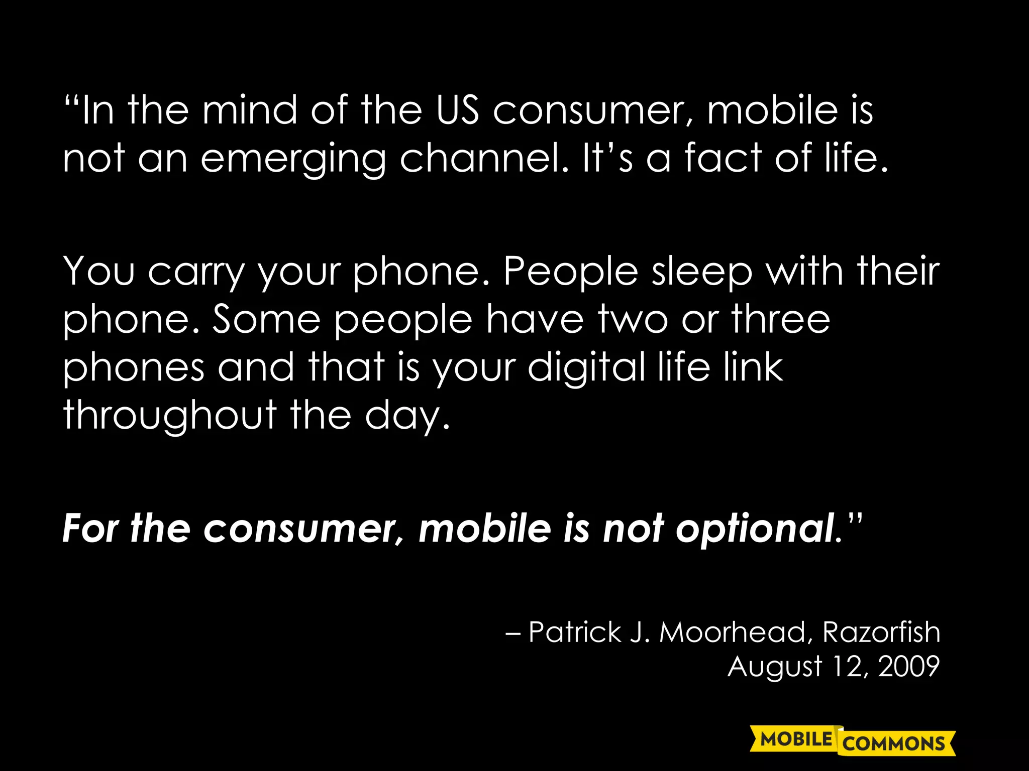 “In the mind of the US consumer, mobile is
not an emerging channel. It’s a fact of life.

You carry your phone. People sleep with their
phone. Some people have two or three
phones and that is your digital life link
throughout the day.

For the consumer, mobile is not optional.”

                        – Patrick J. Moorhead, Razorfish
                                         August 12, 2009
 