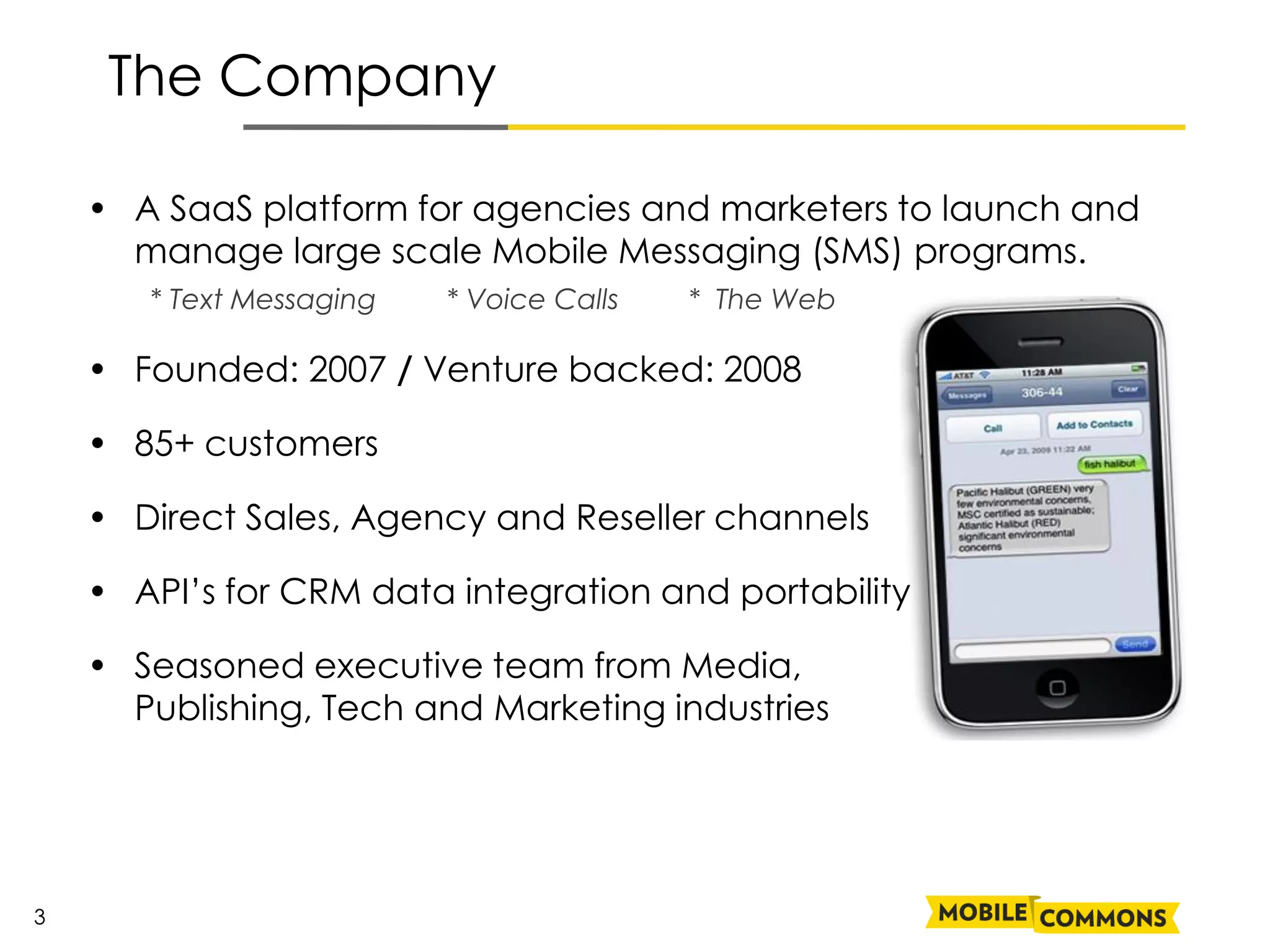 The Company

    • A SaaS platform for agencies and marketers to launch and
      manage large scale Mobile Messaging (SMS) programs.
       * Text Messaging   * Voice Calls   * The Web

    • Founded: 2007 / Venture backed: 2008

    • 85+ customers

    • Direct Sales, Agency and Reseller channels

    • API’s for CRM data integration and portability

    • Seasoned executive team from Media,
      Publishing, Tech and Marketing industries




3
 