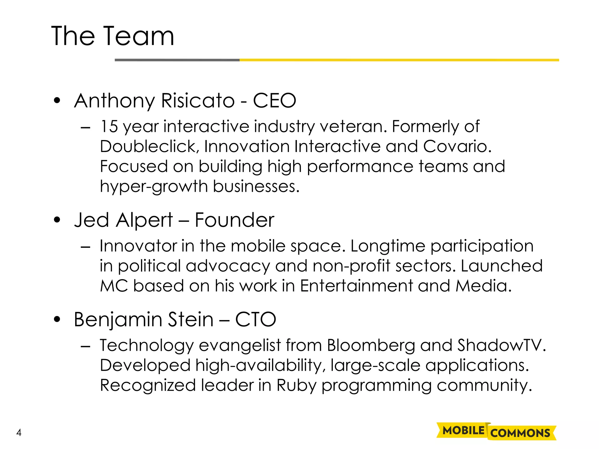 The Team

    • Anthony Risicato - CEO
      – 15 year interactive industry veteran. Formerly of
        Doubleclick, Innovation Interactive and Covario.
        Focused on building high performance teams and
        hyper-growth businesses.

    • Jed Alpert – Founder
      – Innovator in the mobile space. Longtime participation
        in political advocacy and non-profit sectors. Launched
        MC based on his work in Entertainment and Media.

    • Benjamin Stein – CTO
      – Technology evangelist from Bloomberg and ShadowTV.
        Developed high-availability, large-scale applications.
        Recognized leader in Ruby programming community.

4
 