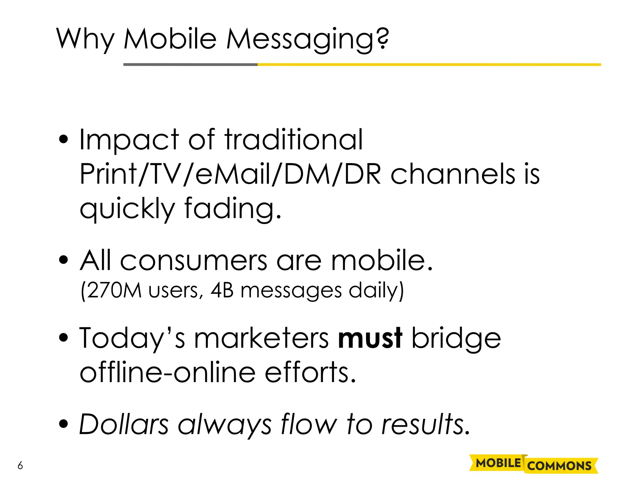 Why Mobile Messaging?


    • Impact of traditional
      Print/TV/eMail/DM/DR channels is
      quickly fading.
    • All consumers are mobile.
     (270M users, 4B messages daily)

    • Today’s marketers must bridge
      offline-online efforts.
    • Dollars always flow to results.
6
 