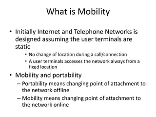 What is Mobility
• Initially Internet and Telephone Networks is
designed assuming the user terminals are
static
• No change of location during a call/connection
• A user terminals accesses the network always from a
fixed location
• Mobility and portability
– Portability means changing point of attachment to
the network offline
– Mobility means changing point of attachment to
the network online
 
