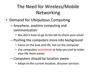 The Need for Wireless/Mobile
Networking
• Demand for Ubiquitous Computing
– Anywhere, anytime computing and
communication
• You don’t have to go to the lab to check your email
– Pushing the computers more into background
• Focus on the task and life, not on the computer
• Use computers seamlessly to help you and to make
your life more easier.
– Computers should be location aware
• Adapt to the current location, discover services
 