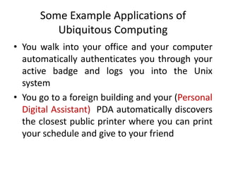 Some Example Applications of
Ubiquitous Computing
• You walk into your office and your computer
automatically authenticates you through your
active badge and logs you into the Unix
system
• You go to a foreign building and your (Personal
Digital Assistant) PDA automatically discovers
the closest public printer where you can print
your schedule and give to your friend
 