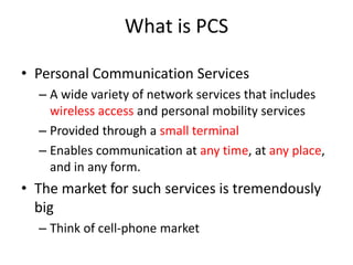 What is PCS
• Personal Communication Services
– A wide variety of network services that includes
wireless access and personal mobility services
– Provided through a small terminal
– Enables communication at any time, at any place,
and in any form.
• The market for such services is tremendously
big
– Think of cell-phone market
 