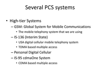 Several PCS systems
• High-tier Systems
– GSM: Global System for Mobile Communications
• The mobile telephony system that we are using
– IS-136 (Interim State)
• USA digital cellular mobile telephony system
• TDMA based multiple access
– Personal Digital Cellular
– IS-95 cdmaOne System
• CDMA based multiple access
 