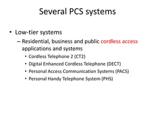 Several PCS systems
• Low-tier systems
– Residential, business and public cordless access
applications and systems
• Cordless Telephone 2 (CT2)
• Digital Enhanced Cordless Telephone (DECT)
• Personal Access Communication Systems (PACS)
• Personal Handy Telephone System (PHS)
 