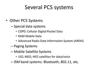 Several PCS systems
• Other PCS Systems
– Special data systems
• CDPD: Cellular Digital Packet Data
• RAM Mobile Data
• Advanced Radio Data Information System (ARDIS)
– Paging Systems
– Mobile Satellite Systems
• LEO, MEO, HEO satellites for data/voice
– ISM band systems: Bluetooth, 802.11, etc.
 