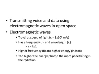• Transmitting voice and data using
electromagnetic waves in open space
• Electromagnetic waves
• Travel at speed of light (c = 3x108 m/s)
• Has a frequency (f) and wavelength ( )
» c = f x
• Higher frequency means higher energy photons
• The higher the energy photon the more penetrating is
the radiation
 