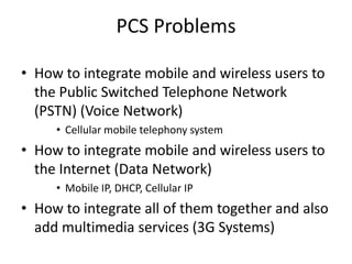 PCS Problems
• How to integrate mobile and wireless users to
the Public Switched Telephone Network
(PSTN) (Voice Network)
• Cellular mobile telephony system
• How to integrate mobile and wireless users to
the Internet (Data Network)
• Mobile IP, DHCP, Cellular IP
• How to integrate all of them together and also
add multimedia services (3G Systems)
 