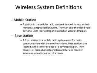 Wireless System Definitions
– Mobile Station
– A station in the cellular radio service intended for use while in
motion at unspecified locations. They can be either hand-held
personal units (portables) or installed on vehicles (mobiles)
– Base station
– A fixed station in a mobile radio system used for radio
communication with the mobile stations. Base stations are
located at the center or edge of a coverage region. They
consists of radio channels and transmitter and receiver
antennas mounted on top of a tower.
 