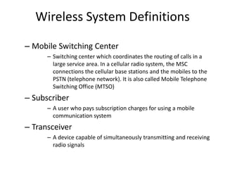 Wireless System Definitions
– Mobile Switching Center
– Switching center which coordinates the routing of calls in a
large service area. In a cellular radio system, the MSC
connections the cellular base stations and the mobiles to the
PSTN (telephone network). It is also called Mobile Telephone
Switching Office (MTSO)
– Subscriber
– A user who pays subscription charges for using a mobile
communication system
– Transceiver
– A device capable of simultaneously transmitting and receiving
radio signals
 