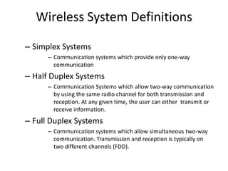 Wireless System Definitions
– Simplex Systems
– Communication systems which provide only one-way
communication
– Half Duplex Systems
– Communication Systems which allow two-way communication
by using the same radio channel for both transmission and
reception. At any given time, the user can either transmit or
receive information.
– Full Duplex Systems
– Communication systems which allow simultaneous two-way
communication. Transmission and reception is typically on
two different channels (FDD).
 