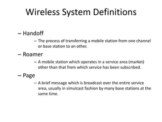Wireless System Definitions
– Handoff
– The process of transferring a mobile station from one channel
or base station to an other.
– Roamer
– A mobile station which operates in a service area (market)
other than that from which service has been subscribed.
– Page
– A brief message which is broadcast over the entire service
area, usually in simulcast fashion by many base stations at the
same time.
 