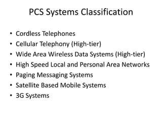 PCS Systems Classification
• Cordless Telephones
• Cellular Telephony (High-tier)
• Wide Area Wireless Data Systems (High-tier)
• High Speed Local and Personal Area Networks
• Paging Messaging Systems
• Satellite Based Mobile Systems
• 3G Systems
 