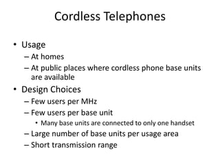 Cordless Telephones
• Usage
– At homes
– At public places where cordless phone base units
are available
• Design Choices
– Few users per MHz
– Few users per base unit
• Many base units are connected to only one handset
– Large number of base units per usage area
– Short transmission range
 