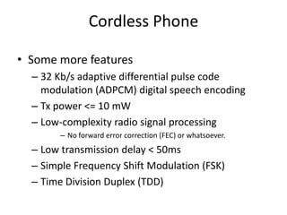Cordless Phone
• Some more features
– 32 Kb/s adaptive differential pulse code
modulation (ADPCM) digital speech encoding
– Tx power <= 10 mW
– Low-complexity radio signal processing
– No forward error correction (FEC) or whatsoever.
– Low transmission delay < 50ms
– Simple Frequency Shift Modulation (FSK)
– Time Division Duplex (TDD)
 