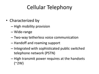 Cellular Telephony
• Characterized by
– High mobility provision
– Wide-range
– Two-way tetherless voice communication
– Handoff and roaming support
– Integrated with sophisticated public switched
telephone network (PSTN)
– High transmit power requires at the handsets
(~2W)
 