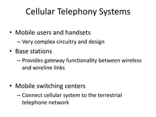 Cellular Telephony Systems
• Mobile users and handsets
– Very complex circuitry and design
• Base stations
– Provides gateway functionality between wireless
and wireline links
• Mobile switching centers
– Connect cellular system to the terrestrial
telephone network
 