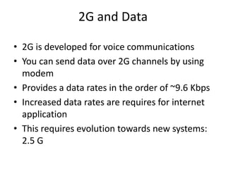 2G and Data
• 2G is developed for voice communications
• You can send data over 2G channels by using
modem
• Provides a data rates in the order of ~9.6 Kbps
• Increased data rates are requires for internet
application
• This requires evolution towards new systems:
2.5 G
 