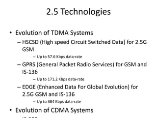 2.5 Technologies
• Evolution of TDMA Systems
– HSCSD (High speed Circuit Switched Data) for 2.5G
GSM
– Up to 57.6 Kbps data-rate
– GPRS (General Packet Radio Services) for GSM and
IS-136
– Up to 171.2 Kbps data-rate
– EDGE (Enhanced Data For Global Evolution) for
2.5G GSM and IS-136
– Up to 384 Kbps data-rate
• Evolution of CDMA Systems
 