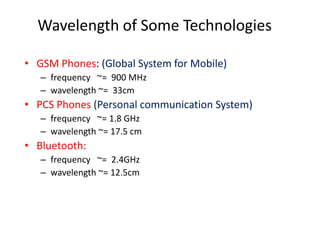 Wavelength of Some Technologies
• GSM Phones: (Global System for Mobile)
– frequency ~= 900 MHz
– wavelength ~= 33cm
• PCS Phones (Personal communication System)
– frequency ~= 1.8 GHz
– wavelength ~= 17.5 cm
• Bluetooth:
– frequency ~= 2.4GHz
– wavelength ~= 12.5cm
 