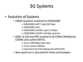 3G Systems
• Evolution of Systems
• CDMA sysystem evaolved to CDMA2000
» CDMA2000-1xRTT: Upto 307 Kbps
» CDMA2000-1xEV:
» CDMA2000-1xEVDO: upto 2.4 Mbps
» CDMA2000-1xEVDV: 144 Kbps datarate
• GSM, IS-136 and PDC evolved to W-CDMA (Wideband
CDMA) (also called UMTS)
» Up to 2.048 Mbps data-rates
» Future systems 8Mbps
» Expected to be fully deployed by 2010-2015
• New spectrum is allocated for these technologies
 