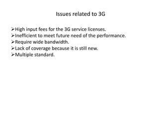 Issues related to 3G
High input fees for the 3G service licenses.
Inefficient to meet future need of the performance.
Require wide bandwidth.
Lack of coverage because it is still new.
Multiple standard.
 