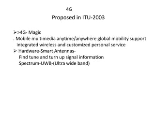 4G
Proposed in ITU-2003
>4G- Magic
. Mobile multimedia anytime/anywhere global mobility support
integrated wireless and customized personal service
 Hardware-Smart Antennas-
Find tune and turn up signal information
Spectrum-UWB-(Ultra wide band)
 