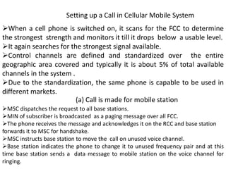 Setting up a Call in Cellular Mobile System
When a cell phone is switched on, it scans for the FCC to determine
the strongest strength and monitors it till it drops below a usable level.
It again searches for the strongest signal available.
Control channels are defined and standardized over the entire
geographic area covered and typically it is about 5% of total available
channels in the system .
Due to the standardization, the same phone is capable to be used in
different markets.
MSC dispatches the request to all base stations.
MIN of subscriber is broadcasted as a paging message over all FCC.
The phone receives the message and acknowledges it on the RCC and base station
forwards it to MSC for handshake.
MSC instructs base station to move the call on unused voice channel.
Base station indicates the phone to change it to unused frequency pair and at this
time base station sends a data message to mobile station on the voice channel for
ringing.
(a) Call is made for mobile station
 